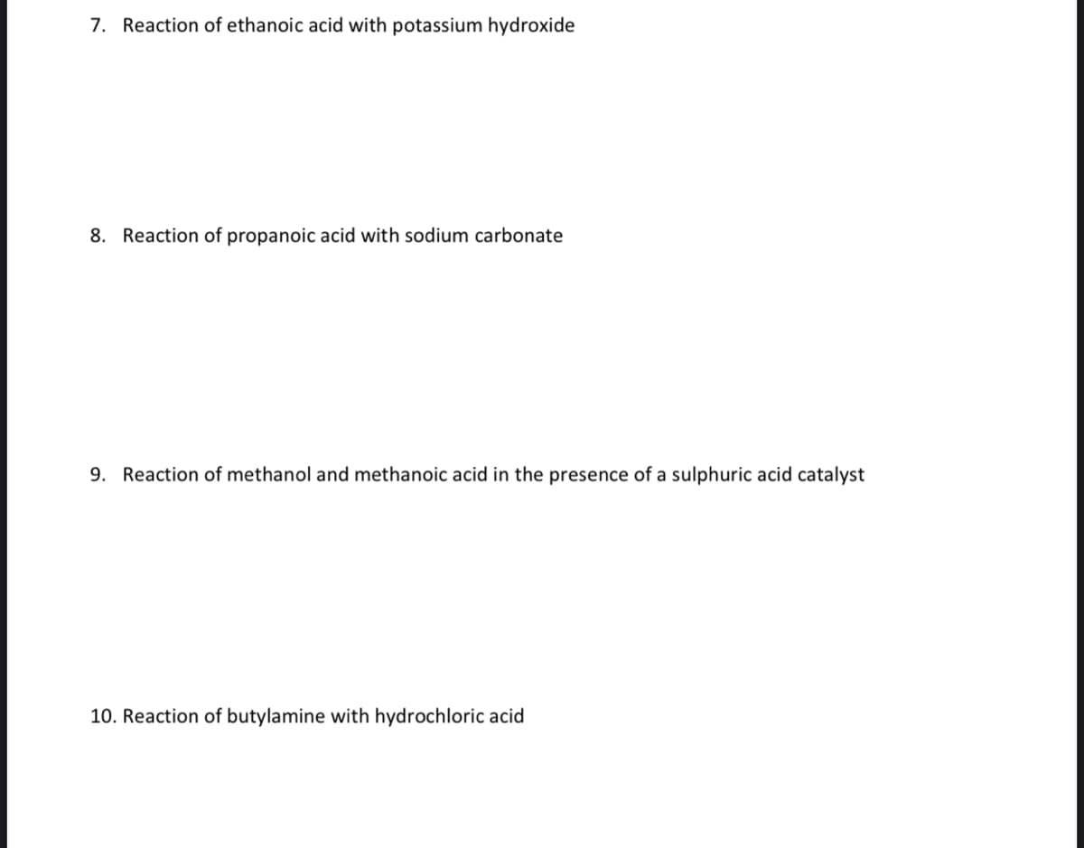 7. Reaction of ethanoic acid with potassium hydroxide
8. Reaction of propanoic acid with sodium carbonate
9. Reaction of methanol and methanoic acid in the presence of a sulphuric acid catalyst
10. Reaction of butylamine with hydrochloric acid
