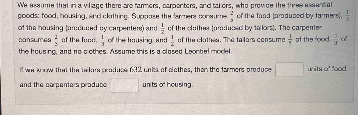 We assume that in a village there are farmers, carpenters, and tailors, who provide the three essential
goods: food, housing, and clothing. Suppose the farmers consume of the food (produced by farmers),
of the housing (produced by carpenters) and of the clothes (produced by tailors). The carpenter
consumes of the food, of the housing, and of the clothes. The tailors consume of the food, of
the housing, and no clothes. Assume this is a closed Leontief model.
If we know that the tailors produce 632 units of clothes, then the farmers produce
and the carpenters produce
units of housing.
units of food