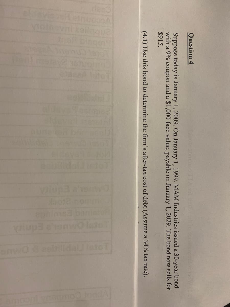 Question 4
Ceaul
sviess einuo.A
vibinovni seilaque
the bingen
Suppose today is January 1, 2009. On January 1, 1999, MAM Industries issued a 30-year bond
with a 9% coupon and a $1,000 face value, payable on January 1, 2029. The bond now sells for
$915.
(4.1) Use this bond to determine the firm's after-tax cost of debt (Assume a 34% tax rate).
1000
LLGULVB26
olub 91
lato T
yup3 ahorwo
bo12 nommo
bonistof
epnims
yup3 ahenwo Isto
PES
enwO8 zoirilldal Isto T
amoo