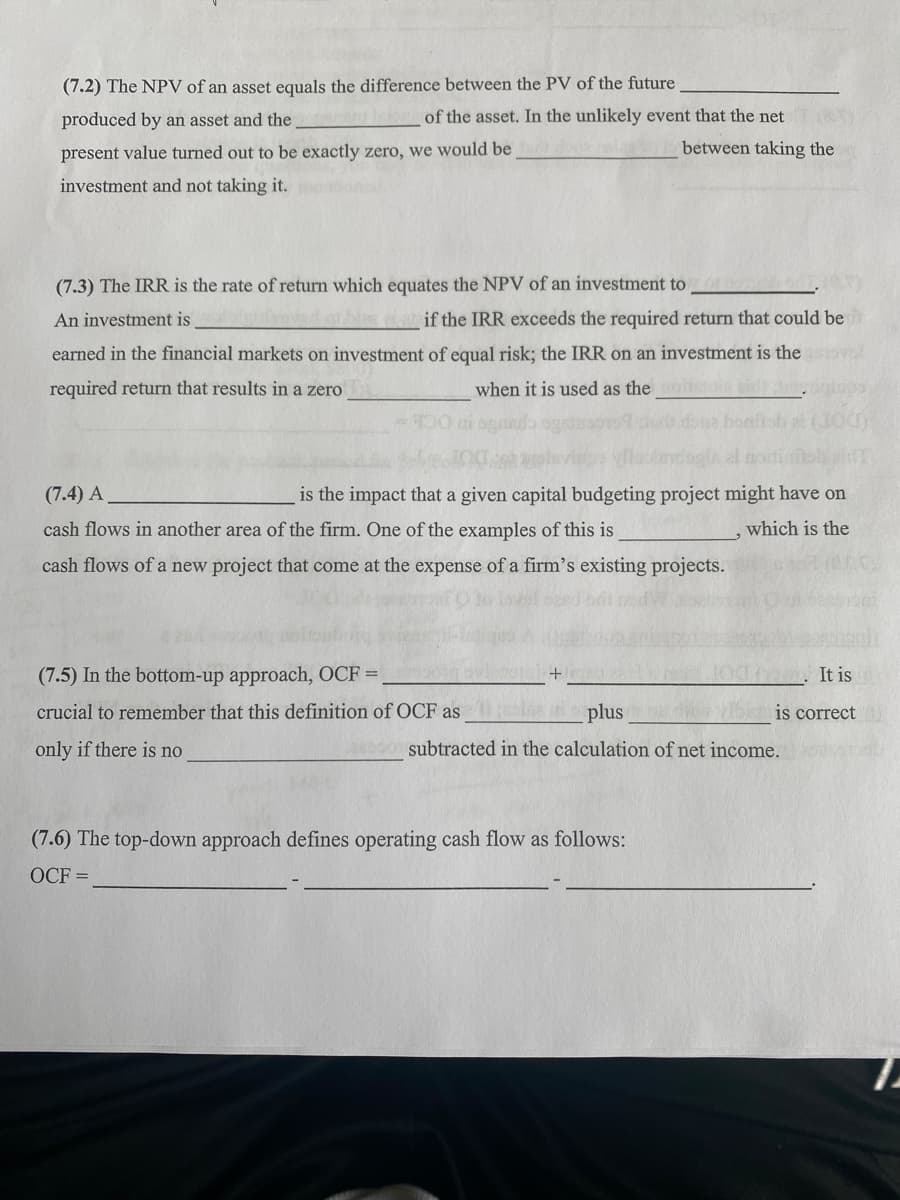 (7.2) The NPV of an asset equals the difference between the PV of the future
produced by an asset and the
present value turned out to be exactly zero, we would be
investment and not taking it.
of the asset. In the unlikely event that the net
between taking the
(7.3) The IRR is the rate of return which equates the NPV of an investment to
An investment is
bies if the IRR exceeds the required return that could be
earned in the financial markets on investment of equal risk; the IRR on an investment is the
required return that results in a zero
when it is used as the
(7.4) A
is the impact that a given capital budgeting project might have on
cash flows in another area of the firm. One of the examples of this is
cash flows of a new project that come at the expense of a firm's existing projects.
which is the
(7.5) In the bottom-up approach, OCF =
crucial to remember that this definition of OCF as
only if there is no
It is
is correct
plus
subtracted in the calculation of net income.
(7.6) The top-down approach defines operating cash flow as follows:
OCF =