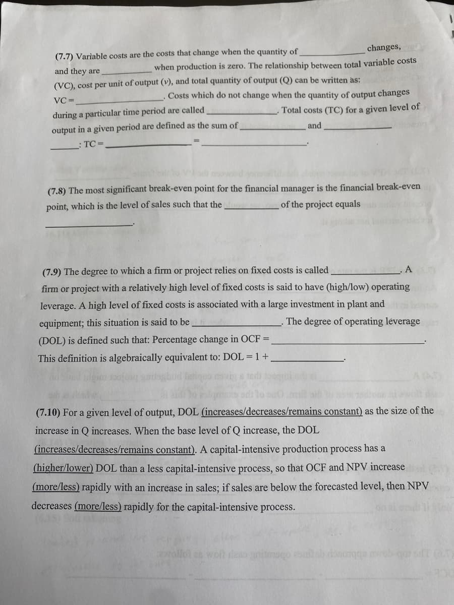 (7.7) Variable costs are the costs that change when the quantity of
changes,
when production is zero. The relationship between total variable costs
and they are
(VC), cost per unit of output (v), and total quantity of output (Q) can be written as:
VC=
during a particular time period are called
output in a given period are defined as the sum of
TC=
Costs which do not change when the quantity of output changes
Total costs (TC) for a given level of
and
(7.8) The most significant break-even point for the financial manager is the financial break-even
point, which is the level of sales such that the
of the project equals
(7.9) The degree to which a firm or project relies on fixed costs is called
firm or project with a relatively high level of fixed costs is said to have (high/low) operating
leverage. A high level of fixed costs is associated with a large investment in plant and
equipment; this situation is said to be
The degree of operating leverage
A
(DOL) is defined such that: Percentage change in OCF =
This definition is algebraically equivalent to: DOL=1+
(7.10) For a given level of output, DOL (increases/decreases/remains constant) as the size of the
increase in Q increases. When the base level of Q increase, the DOL
(increases/decreases/remains constant). A capital-intensive production process has a
(higher/lower) DOL than a less capital-intensive process, so that OCF and NPV increase
(more/less) rapidly with an increase in sales; if sales are below the forecasted level, then NPV
decreases (more/less) rapidly for the capital-intensive process.