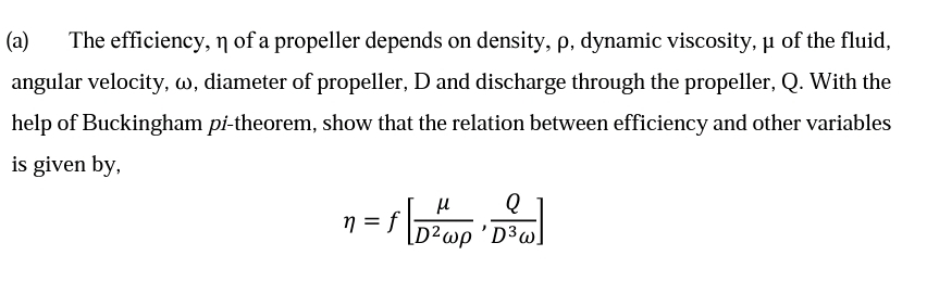 (а)
The efficiency, n of a propeller depends on density, p, dynamic viscosity, µ of the fluid,
angular velocity, w, diameter of propeller, D and discharge through the propeller, Q. With the
help of Buckingham pi-theorem, show that the relation between efficiency and other variables
is given by,
Q
n = f
[D²wp 'D³w]
