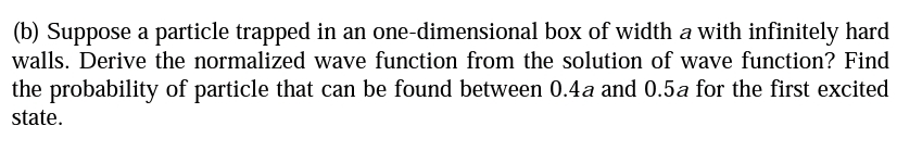 (b) Suppose a particle trapped in an one-dimensional box of width a with infinitely hard
walls. Derive the normalized wave function from the solution of wave function? Find
the probability of particle that can be found between 0.4a and 0.5a for the first excited
state.
