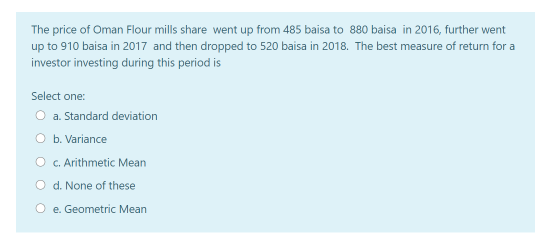 The price of Oman Flour mills share went up from 485 baisa to 880 baisa in 2016, further went
up to 910 baisa in 2017 and then dropped to 520 baisa in 2018. The best measure of return for a
investor investing during this period is
Select one:
O a. Standard deviation
O b. Variance
O C.Arithmetic Mean
O d. None of these
e. Geometric Mean
