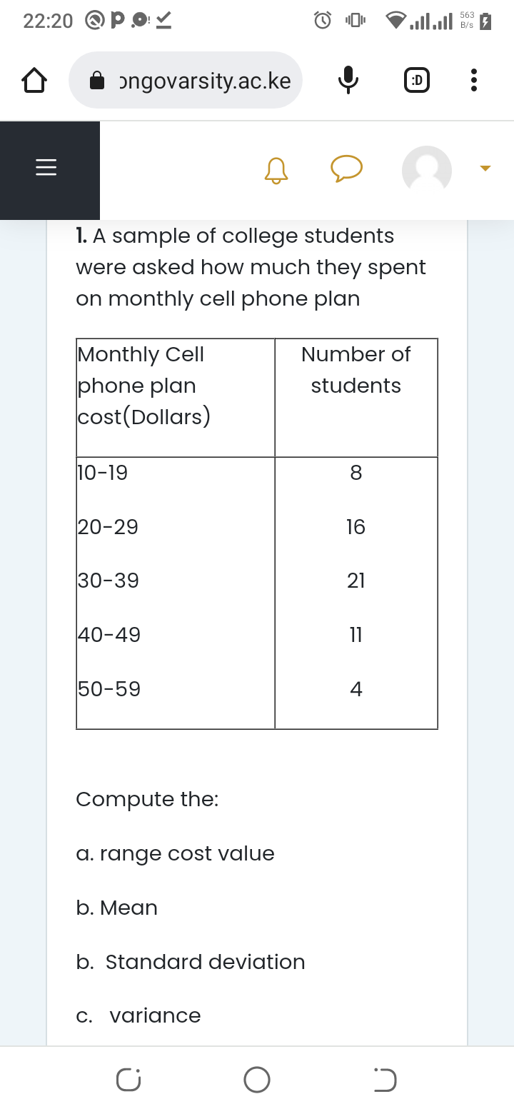 22:20
|||
PO✓
ongovarsity.ac.ke
Monthly Cell
phone plan
cost(Dollars)
1. A sample of college students
were asked how much they spent
on monthly cell phone plan
10-19
20-29
30-39
40-49
50-59
Compute the:
a. range cost value
b. Mean
b. Standard deviation
c. variance
C
O
Number of
students
8
16
21
11
البال
4
:D
כ
563