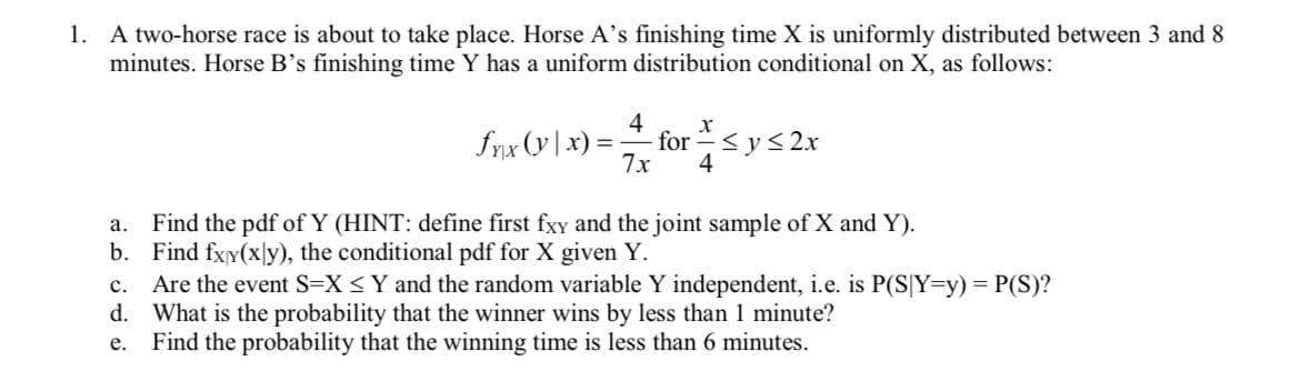 1. A two-horse race is about to take place. Horse A's finishing time X is uniformly distributed between 3 and 8
minutes. Horse B's finishing time Y has a uniform distribution conditional on X, as follows:
x
fx₁x (y | x) = for = ≤ y ≤2x
4
7x
4
a. Find the pdf of Y (HINT: define first fxy and the joint sample of X and Y).
b. Find fxy(xly), the conditional pdf for X given Y.
c. Are the event S=X ≤ Y and the random variable Y independent, i.e. is P(S|Y=y) = P(S)?
What is the probability that the winner wins by less than 1 minute?
Find the probability that the winning time is less than 6 minutes.
d.
e.