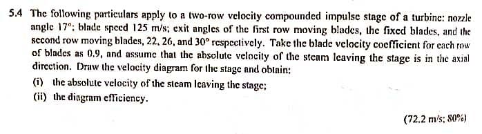 5.4 The following particulars apply to a two-row velocity compounded impulse stage of a turbine: nozzle
angle 17°; blade speed 125 m/s; exit angles of the first row moving blades, the fixed blades, and the
sccond row moving blades, 22, 26, and 30° respectively. Take the blade velocity cocfficient for cach row
of blndes as 0.9, and assume that the absolute velocity of the steam Ieaving the stage is in the axial
dircction. Draw the velocity diagram for the stage and oblain:
(i) the absolute velocity of the steam leaving the stage;
(ii) the dingram efficiency.
(72.2 m/s; 80%)
