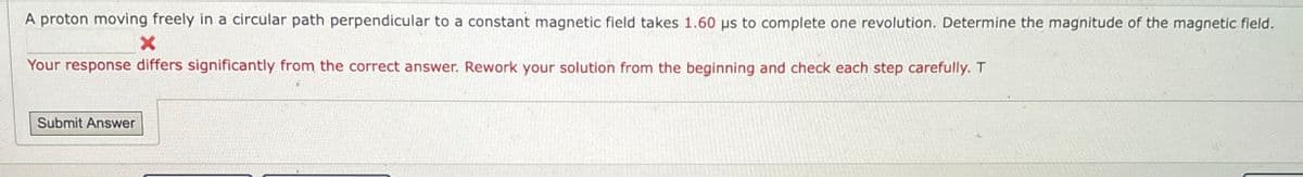 A proton moving freely in a circular path perpendicular to a constant magnetic field takes 1.60 us to complete one revolution. Determine the magnitude of the magnetic field.
Your response differs significantly from the correct answer. Rework your solution from the beginning and check each step carefully. T
Submit Answer