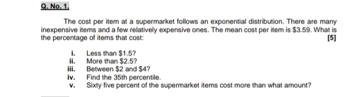 Q. No. 1.
The cost per item at a supermarket follows an exponential distribution. There are many
inexpensive items and a few relatively expensive ones. The mean cost per item is $3.59. What is
the percentage of items that cost:
[5]
i.
Less than $1.5?
ii.
More than $2.5?
ii.
Between $2 and $4?
iv.
Find the 35th percentile.
Sixty five percent of the supermarket items cost more than what amount?
V.
