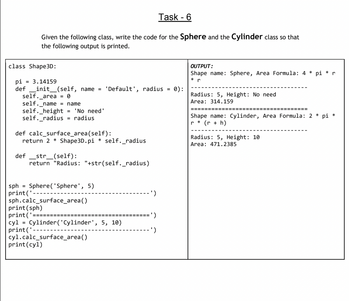 Task - 6
Given the following class, write the code for the Sphere and the Cylinder class so that
the following output is printed.
class Shape3D:
OUTPUT:
Shape name: Sphere, Area Formula: 4 * pi * r
* r
pi
def
= 3.14159
init_(self, name =
self._area
0):
Radius: 5, Height: No need
'Default', radius
= 0
Area: 314.159
self._name = name
self._height
self._radius
'No need'
radius
=======
====
Shape name: Cylinder, Area Formula: 2 * pi *
r * (r + h)
def calc_surface_area(self):
return 2 * Shape3D.pi * self._radius
Radius: 5, Height: 10
Area: 471.2385
def _str_(self):
return "Radius: "+str(self._radius)
Sphere( 'Sphere', 5)
sph
print('
sph.calc_surface_area()
print(sph)
print('
cyl = Cylinder('Cylinder', 5, 10)
print('
cyl.calc_surface_area()
print(cyl)
%3D
')
=====
')
