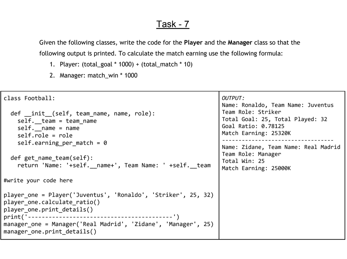 Task - 7
Given the following classes, write the code for the Player and the Manager class so that the
following output is printed. To calculate the match earning use the following formula:
1. Player: (total_goal * 1000) + (total_match * 10)
2. Manager: match_win * 1000
class Football:
OUTPUT:
Name: Ronaldo, Team Name: Juventus
Team Role: Striker
def
init_(self, team_name, name, role):
self.
team = team_name
Total Goal: 25, Total Played: 32
self.
name
name
Goal Ratio: 0.78125
self.role
role
Match Earning: 25320K
%3D
self.earning_per_match
= 0
Name: Zidane, Team Name: Real Madrid
Team Role: Manager
def get_name_team(self):
return 'Name: '+self.
Total Win: 25
name+', Team Name:
+self._
team
Match Earning: 25000K
#write your code here
player_one
player_one.calculate_ratio()
player_one.print_details()
print('
manager_one =
manager_one.print_details()
Player('Juventus', 'Ronaldo', 'Striker', 25, 32)
')
Manager ('Real Madrid', 'Zidane', 'Manager', 25)
