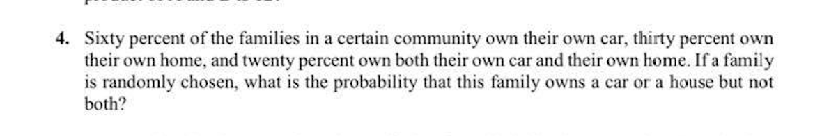 4. Sixty percent of the families in a certain community own their own car, thirty percent own
their own home, and twenty percent own both their own car and their own home. If a family
is randomly chosen, what is the probability that this family owns a car or a house but not
both?
