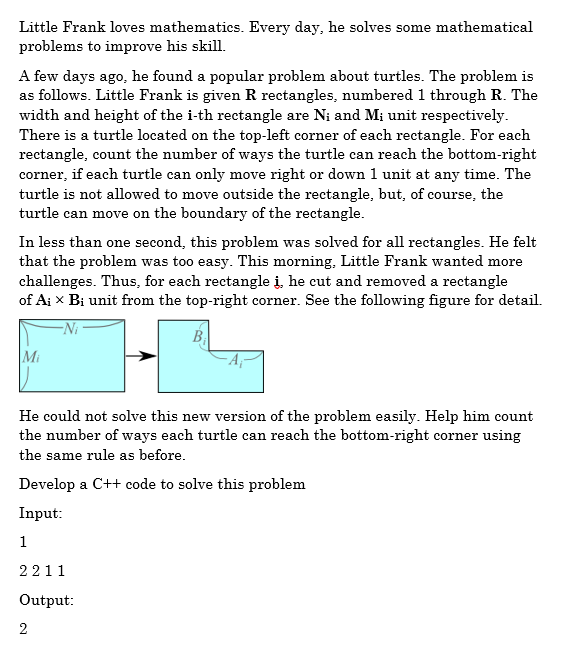 Little Frank loves mathematics. Every day, he solves some mathematical
problems to improve his skill.
A few days ago, he found a popular problem about turtles. The problem is
as follows. Little Frank is given R rectangles, numbered 1 through R. The
width and height of the i-th rectangle are Ni and M¡ unit respectively.
There is a turtle located on the top-left corner of each rectangle. For each
rectangle, count the number of ways the turtle can reach the bottom-right
corner, if each turtle can only move right or down 1 unit at any time. The
turtle is not allowed to move outside the rectangle, but, of course, the
turtle can move on the boundary of the rectangle.
In less than one second, this problem was solved for all rectangles. He felt
that the problem was too easy. This morning, Little Frank wanted more
challenges. Thus, for each rectangle į, he cut and removed a rectangle
of A¡ x Bị unit from the top-right corner. See the following figure for detail.
Bị
Mi
He could not solve this new version of the problem easily. Help him count
the number of ways each turtle can reach the bottom-right corner using
the same rule as before.
Develop a C++ code to solve this problem
Input:
1
2211
Output:
2
