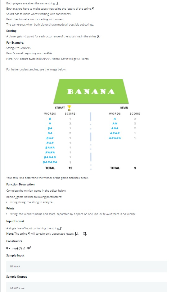 Both players are given the same string. S.
Both players have to make substrings using the letters of the string S.
Stuart has to make words starting with consonants.
Kevin has to make words starting with vowels.
The game ends when both players have made all possible substrings.
Scoring
A player gets +1 point for each occurrence of the substring in the string S.
For Example:
String S = BANANA
Kevin's vowel beginning word = ANA
Here, ANA occurs twice in BANANA. Hence, Kevin will get 2 Points.
For better understanding, see the image below:
BANANA
STUART
KEVIN
WORDS
SCORE
WORDS
SCORE
2.
AN
2
BA
ANA
2
NA
ANAN
BAN
ANANA
NAN
BANA
NANA
BANAN
BANANA
ТОTAL
12
TOTAL
Your task is to determine the winner of the game and their score.
Function Description
Complete the minion game in the editor below.
minion_game has the following parameters:
• sring string the string to analyze
Prints
• tring: the winner's name and score, separated by a space on one line, or Dr aw if there is no winner
Input Format
A single line of input containing the string S.
Note: The string S will contain only uppercase letters: [A – Z].
Constraints
O len(S) < 10
Sample Input
BANANA
Sample Output
Stuart 12
