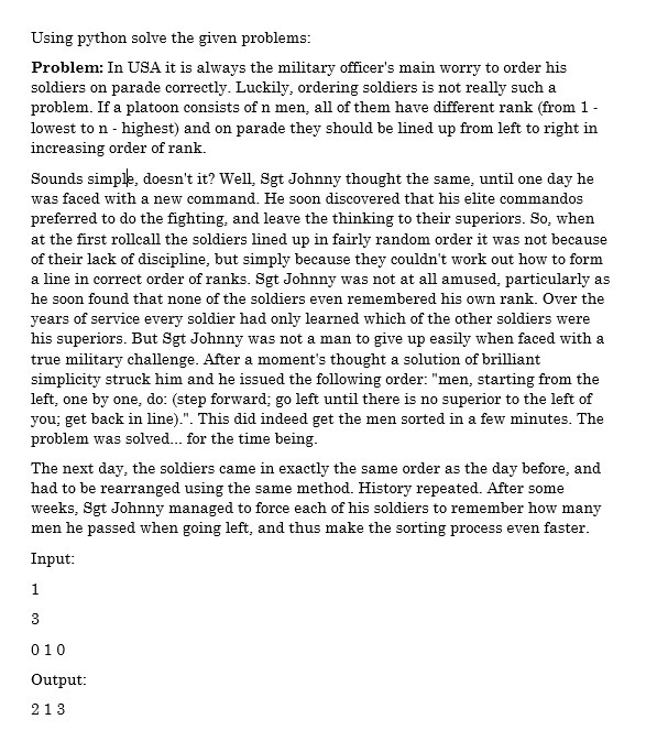 Using python solve the given problems:
Problem: In USA it is always the military officer's main worry to order his
soldiers on parade correctly. Luckily, ordering soldiers is not really such a
problem. If a platoon consists of n men, all of them have different rank (from 1-
lowest to n - highest) and on parade they should be lined up from left to right in
increasing order of rank.
Sounds simple, doesn't it? Well, Sgt Johnny thought the same, until one day he
was faced with a new command. He soon discovered that his elite commandos
preferred to do the fighting, and leave the thinking to their superiors. So, when
at the first rollcall the soldiers lined up in fairly random order it was not because
of their lack of discipline, but simply because they couldn't work out how to form
a line in correct order of ranks. Sgt Johnny was not at all amused, particularly as
he soon found that none of the soldiers even remembered his own rank. Over the
years of service every soldier had only learned which of the other soldiers were
his superiors. But Sgt Johnny was not a man to give up easily when faced with a
true military challenge. After a moment's thought a solution of brilliant
simplicity struck him and he issued the following order: "men, starting from the
left, one by one, do: (step forward; go left until there is no superior to the left of
you; get back in line).". This did indeed get the men sorted in a few minutes. The
problem was solved. for the time being.
The next day, the soldiers came in exactly the same order as the day before, and
had to be rearranged using the same method. History repeated. After some
weeks, Sgt Johnny managed to force each of his soldiers to remember how many
men he passed when going left, and thus make the sorting process even faster.
Input:
1
010
Output:
213

