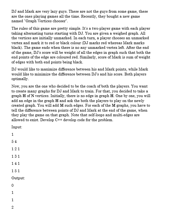 DJ and Mark are very lazy guys. These are not the guys from some game, these
are the ones playing games all the time. Recently, they bought a new game
named "Graph Vertices chooser".
The rules of this game are pretty simple. It's a two-player game with each player
taking alternating turns starting with DJ. You are given a weighed graph. All
the vertices are initially unmarked. In each turn, a player chooses an unmarked
vertex and mark it to red or black colour (DJ marks red whereas Mark marks
black). The game ends when there is no any unmarked vertex left. After the end
of the game, DJ's score will be weight of all the edges in graph such that both the
end points of the edge are coloured red. Similarly, score of Mark is sum of weight
of edges with both end points being black.
DJ would like to maximize difference between his and Mark points, while Mark
would like to minimize the difference between DJ's and his score. Both players
optimally.
Now, you are the one who decided to be the coach of both the players. You want
to create many graphs for DJ and Mark to train. For that, you decided to take a
graph H of N vertices. Initially, there is no edge in graph H. One by one, you will
add an edge in the graph H and ask the both the players to play on the newly
created graph. You will add M such edges. For each of the M graphs, you have to
tell the difference between points of DJ and Mark at the end of the game, when
they play the game on that graph. Note that self-loops and multi-edges are
allowed to exist. Develop C++ develop code for the problem.
Input:
1
54
121
131
141
151
Output:
1
1
