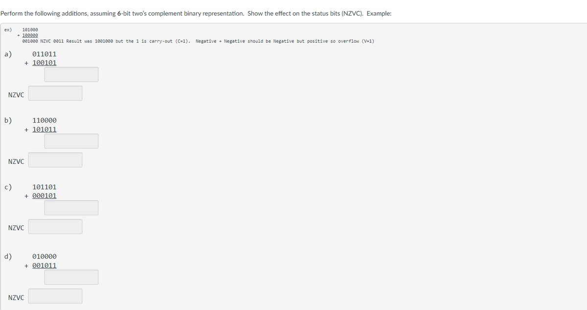 Perform the following additions, assuming 6-bit two's complement binary representation. Show the effect on the status bits (NZVC). Example:
ex)
a)
NZVC
b)
101000
+ 100000
001000 NZVC 0011 Result was 1001000 but the 1 is carry-out (C-1). Negative + Negative should be Negative but positive so overflow (V=1)
NZVC
c)
NZVC
d)
011011
+ 100101
110000
+ 101011
101101
+000101
010000
+ 001011
NZVC