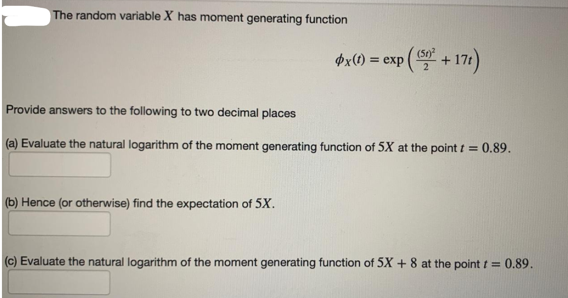 The random variable X has moment generating function
(5t)
þx(1) = exp
+ 17)
%3D
Provide answers to the following to two decimal places
(a) Evaluate the natural logarithm of the moment generating function of 5X at the point t = 0.89.
(b) Hence (or otherwise) find the expectation of 5X.
(c) Evaluate the natural logarithm of the moment generating function of 5X + 8 at the point t = 0.89.
