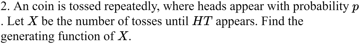 2. An coin is tossed repeatedly, where heads appear with probability p
. Let X be the number of tosses until HT appears. Find the
generating function of X.
