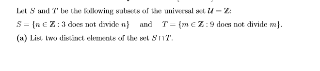 Let S and T be the following subsets of the universal set U = Z:
S = {n €Z:3 does not divide n}
and T = {m eZ:9 does not divide m}.
(a) List two distinct elements of the set SnT.
