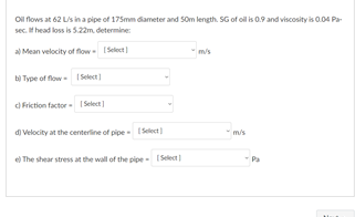 Ol flows at 62 Lis in a pipe of 175mm dameter and Som length. SG of oil i 0.9 and viscosity is 0.04 Pa-
sec. t head loss is 5.22m determine:
al Mean velocity of flow Select
m/s
bị Type of flow- ISelect
d Friction factor ISelect
di Velocity at the centerline of pipe Select )
m/s
e The shear stress at the wall of the pipe - (Select
Pa
