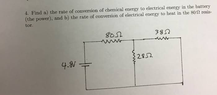 4. Find a) the rate of conversion of chemical energy to electrical energy in the battery
(the power), and b) the rate of conversion of electrical energy to heat in the 80n resis-
tor.
8052
382
2852
4.8V
