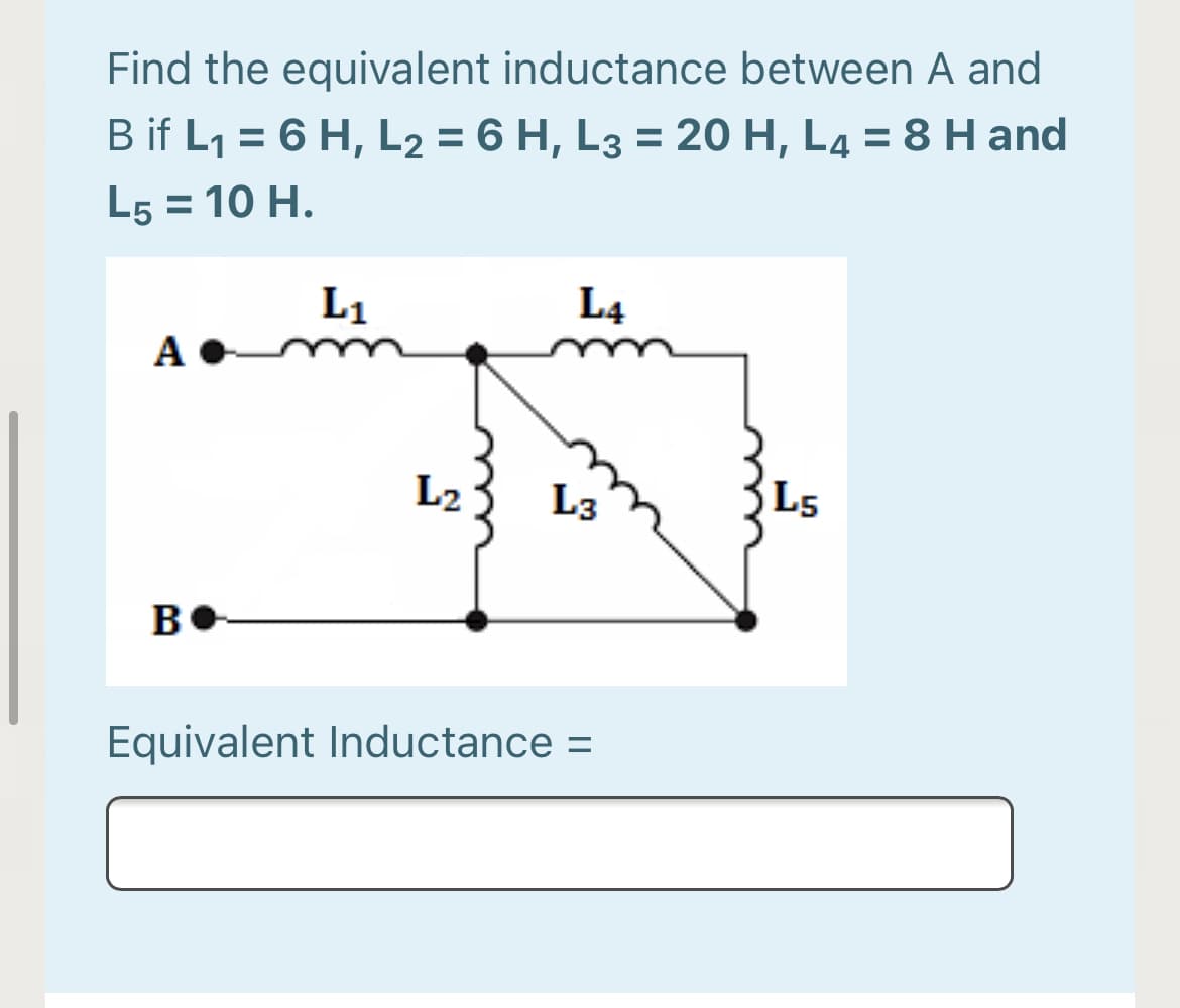 Find the equivalent inductance between A and
%3D
B if L1 = 6 H, L2 = 6 H, L3 = 20 H, L4 = 8 H and
%D
L5 = 10 H.
L1
L4
A
L2
L3
L5
B
Equivalent Inductance =
