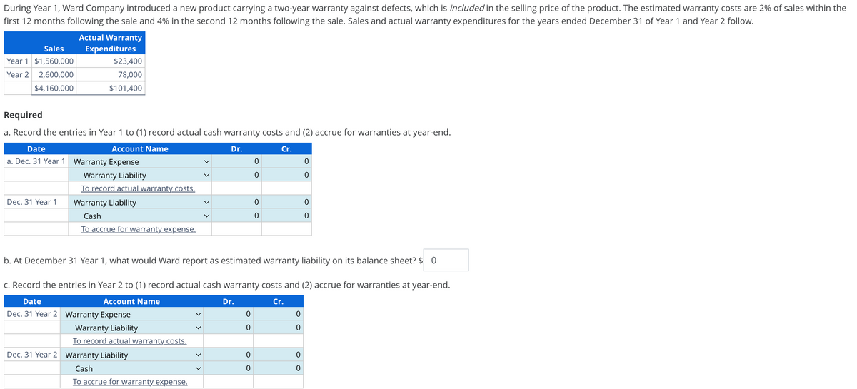 During Year 1, Ward Company introduced a new product carrying a two-year warranty against defects, which is included in the selling price of the product. The estimated warranty costs are 2% of sales within the
first 12 months following the sale and 4% in the second 12 months following the sale. Sales and actual warranty expenditures for the years ended December 31 of Year 1 and Year 2 follow.
Sales
Year 1 $1,560,000
Actual Warranty
Expenditures
$23,400
Year 2 2,600,000
78,000
$4,160,000
$101,400
Required
a. Record the entries in Year 1 to (1) record actual cash warranty costs and (2) accrue for warranties at year-end.
Date
Account Name
a. Dec. 31 Year 1 Warranty Expense
Dr.
Cr.
0
0
0
0
Warranty Liability
Dec. 31 Year 1
To record actual warranty costs.
Warranty Liability
0
0
Cash
0
0
To accrue for warranty expense.
b. At December 31 Year 1, what would Ward report as estimated warranty liability on its balance sheet? $ 0
c. Record the entries in Year 2 to (1) record actual cash warranty costs and (2) accrue for warranties at year-end.
Date
Account Name
Dr.
Cr.
Dec. 31 Year 2 Warranty Expense
0
0
Warranty Liability
0
0
To record actual warranty costs.
Dec. 31 Year 2 Warranty Liability
0
0
Cash
0
0
To accrue for warranty expense.