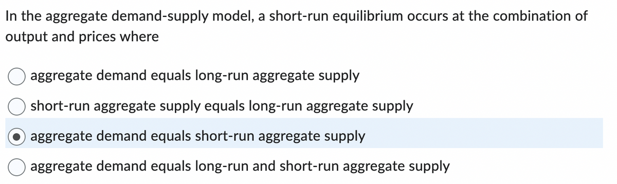 In the aggregate demand-supply model, a short-run equilibrium occurs at the combination of
output and prices where
aggregate demand equals long-run aggregate supply
short-run aggregate supply equals long-run aggregate supply
aggregate demand equals short-run aggregate supply
aggregate demand equals long-run and short-run aggregate supply