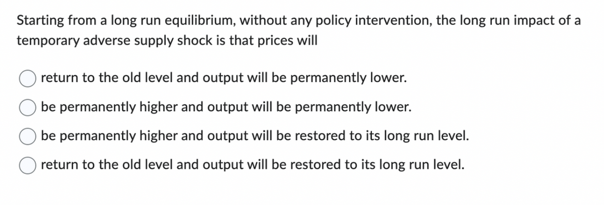 Starting from a long run equilibrium, without any policy intervention, the long run impact of a
temporary adverse supply shock is that prices will
return to the old level and output will be permanently lower.
be permanently higher and output will be permanently lower.
be permanently higher and output will be restored to its long run level.
return to the old level and output will be restored to its long run level.