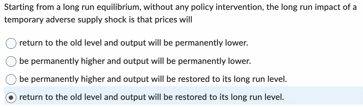 Starting from a long run equilibrium, without any policy intervention, the long run impact of a
temporary adverse supply shock is that prices will
return to the old level and output will be permanently lower.
be permanently higher and output will be permanently lower.
be permanently higher and output will be restored to its long run level.
return to the old level and output will be restored to its long run level.