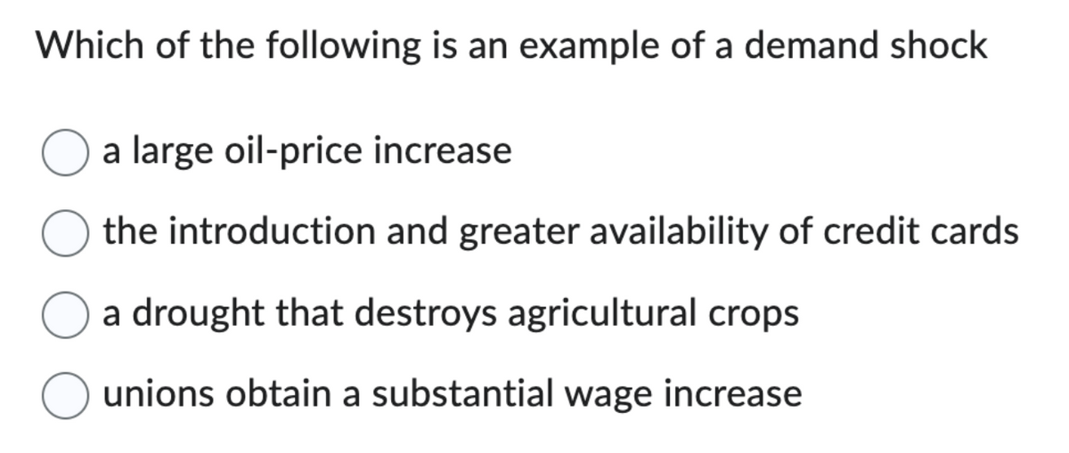 Which of the following is an example of a demand shock
a large oil-price increase
the introduction and greater availability of credit cards
a drought that destroys agricultural crops
unions obtain a substantial wage increase