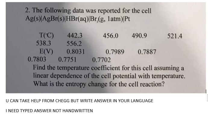 2. The following data was reported for the cell
Ag(s)|AgBr(s)|HBr(aq)|Br,(g, latm)|Pt
T('C)
538.3
442.3
556.2
456.0
490.9
521.4
E(V)
0.7803
0.8031
0.7989
0.7887
0.7702
Find the temperature coefficient for this cell assuming a
linear dependence of the cell potential with temperature.
What is the entropy change for the cell reaction?
0.7751
U CAN TAKE HELP FROM CHEGG BUT WRITE ANSWER IN YOUR LANGUAGE
I NEED TYPED ANSWER NOT HANDWRITTEN
