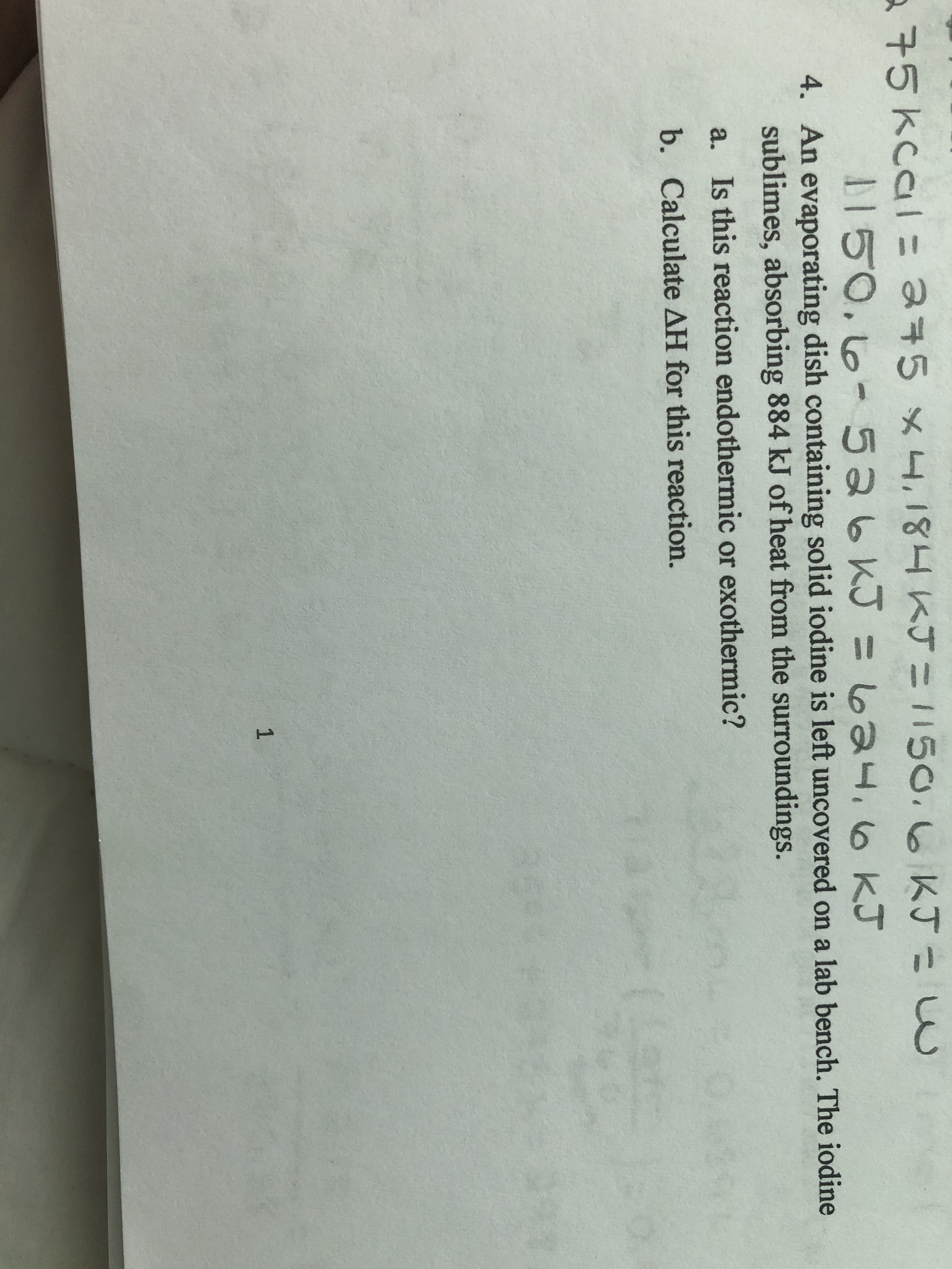 75kcal= 345 x [ KJ=1150,6KJこw
D150.16- 526KJ =624.6 kJ
1150.6KJ
4. An evaporating dish containing solid iodine is left uncovered on a lab bench. The iodine
sublimes, absorbing 884 kJ of heat from the surroundings.
a. Is this reaction endothermic or exothermic?
b. Calculate AH for this reaction.
