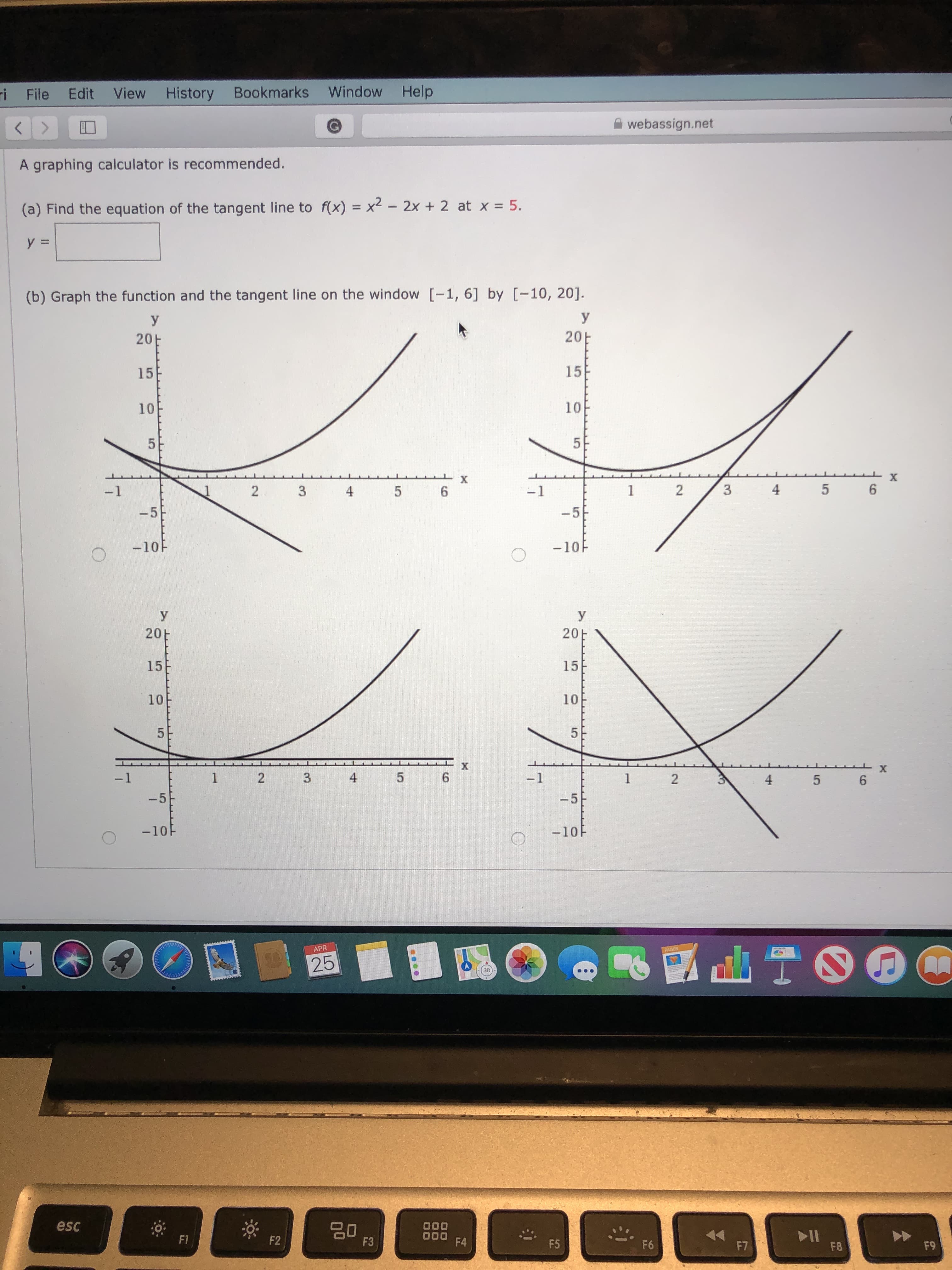 ri File Edit View History Bookmarks Window Help
く
<.
A webassign.net
A graphing calculator is recommended.
(a) Find the equation of the tangent line to f(x) = x2 – 2x + 2 at x = 5.
%3D
(b) Graph the function and the tangent line on the window [-1, 6] by [-10, 20].
У
20H
20
15
15
10
10
х
-1
2.
4.
-1
5 6
-5
-5
-10F
-10F
У
У
20E
20E
15
15
10
10
5E
5
-1
3
-1
4.
5 6
-5
-5
-10F
-10F
APR
PAGES
25
3D
esc
80
F3
000
000
F4
77
F7
>>
F9
F1
F2
F5
F6
F8
4,
3.
2.
3.
