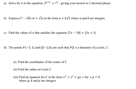 a) Solve for x in the equation, 3*+5 = 7* , giving your answer to 2 decimal places.
b) Express (7 – V8) (4 + v2) in the fom a + bv2 where a and b are integers.
c) Find the values of x that satisfies the equation |7x – 10| = |3x + 1|
d) The points P(-3, 1) and Q(-2,6) are such that PQ is a diameter of a circle, C.
(i) Find the coordinates of the centre of C
(ii) Find the radius of circle C
(iii) Find an equation for C in the form x? + y? + gx + hy +p = 0
where g,h and p are integers
