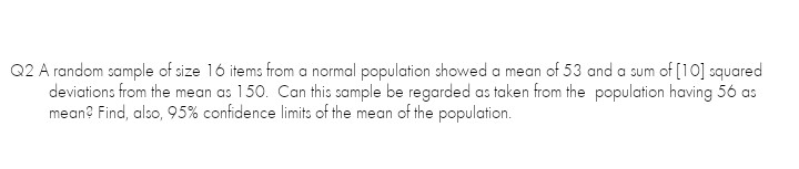 Q2 A random sample of size 16 items from a normal population showed a mean of 53 and a sum of [10] squared
deviations from the mean as 150. Can this sample be regarded as taken from the population having 56 as
mean? Find, also, 95% confidence limits of the mean of the population.
