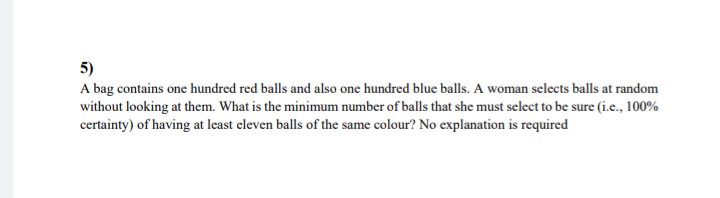 5)
A bag contains one hundred red balls and also one hundred blue balls. A woman selects balls at random
without looking at them. What is the minimum number of balls that she must select to be sure (i.e., 100%
certainty) of having at least eleven balls of the same colour? No explanation is required
