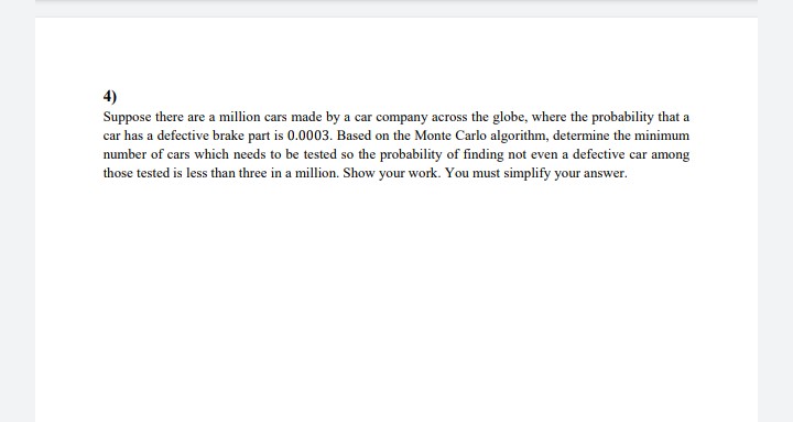 4)
Suppose there are a million cars made by a car company across the globe, where the probability that a
car has a defective brake part is 0.0003. Based on the Monte Carlo algorithm, determine the minimum
number of cars which needs to be tested so the probability of finding not even a defective car among
those tested is less than three in a million. Show your work. You must simplify your answer.
