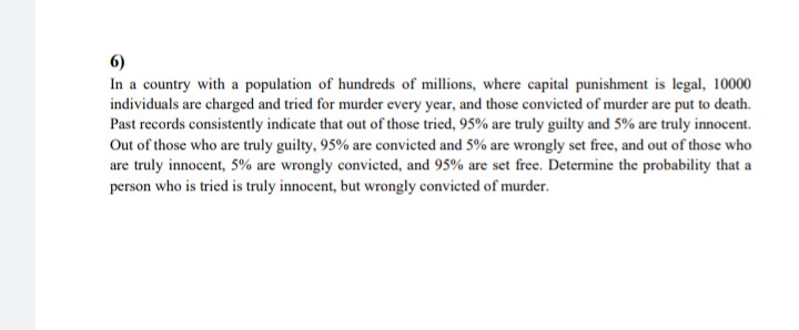 6)
In a country with a population of hundreds of millions, where capital punishment is legal, 10000
individuals are charged and tried for murder every year, and those convicted of murder are put to death.
Past records consistently indicate that out of those tried, 95% are truly guilty and 5% are truly innocent.
Out of those who are truly guilty, 95% are convicted and 5% are wrongly set free, and out of those who
are truly innocent, 5% are wrongly convicted, and 95% are set free. Determine the probability that a
person who is tried is truly innocent, but wrongly convicted of murder.
