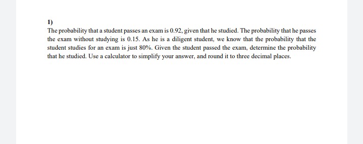 1)
The probability that a student passes an exam is 0.92, given that he studied. The probability that he passes
the exam without studying is 0.15. As he is a diligent student, we know that the probability that the
student studies for an exam is just 80%. Given the student passed the exam, determine the probability
that he studied. Use a calculator to simplify your answer, and round it to three decimal places.
