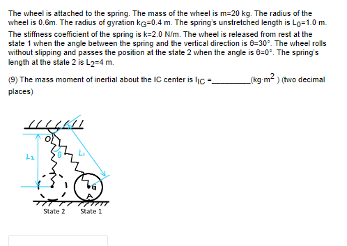 The wheel is attached to the spring. The mass of the wheel is m=20 kg. The radius of the
wheel is 0.6m. The radius of gyration KG=0.4 m. The spring's unstretched length is Lo=1.0 m.
The stiffness coefficient of the spring is k-2.0 N/m. The wheel is released from rest at the
state 1 when the angle between the spring and the vertical direction is 8-30°. The wheel rolls
without slipping and passes the position at the state 2 when the angle is 0=0°. The spring's
length at the state 2 is L2=4 m.
_(kg-m²) (two decimal
(9) The mass moment of inertial about the IC center is IIC=_
places)
L₂
State 2
State 1