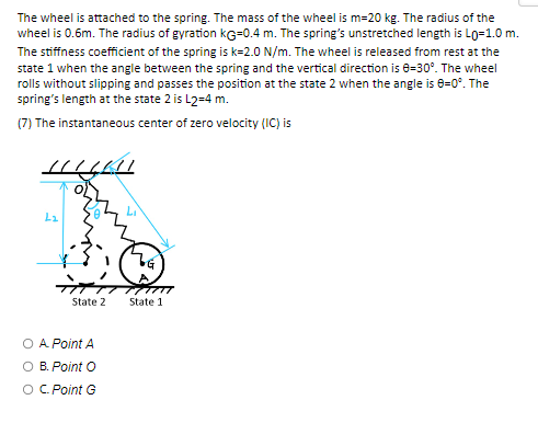 The wheel is attached to the spring. The mass of the wheel is m=20 kg. The radius of the
wheel is 0.6m. The radius of gyration KG=0.4 m. The spring's unstretched length is Lo=1.0 m.
The stiffness coefficient of the spring is k=2.0 N/m. The wheel is released from rest at the
state 1 when the angle between the spring and the vertical direction is 0-30°. The wheel
rolls without slipping and passes the position at the state 2 when the angle is 8=0°. The
spring's length at the state 2 is L2=4 m.
(7) The instantaneous center of zero velocity (IC) is
L₂
State 2
O A Point A
B. Point O
O C. Point G
H
State 1