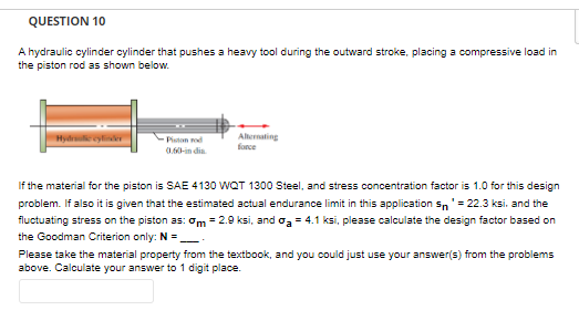 QUESTION 10
A hydraulic cylinder cylinder that pushes a heavy tool during the outward stroke, placing a compressive load in
the piston rod as shown below.
Hydre cylinder
Piston rod
0.60-india.
Alternating
If the material for the piston is SAE 4130 WQT 1300 Steel, and stress concentration factor is 1.0 for this design
problem. If also it is given that the estimated actual endurance limit in this application sn = 22.3 ksi. and the
fluctuating stress on the piston as: m = 2.9 ksi, and a = 4.1 ksi, please calculate the design factor based on
the Goodman Criterion only: N=______
Please take the material property from the textbook, and you could just use your answer(s) from the problems
above. Calculate your answer to 1 digit place.