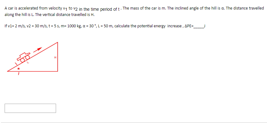 A car is accelerated from velocity v₁ to v2 in the time period of t. The mass of the car is m. The inclined angle of the hill is a. The distance travelled
along the hill is L. The vertical distance travelled is H.
If v1= 2 m/s, v2 = 30 m/s, t = 5 s, m= 1000 kg, a = 30°, L = 50 m, calculate the potential energy increase, APE=_
H