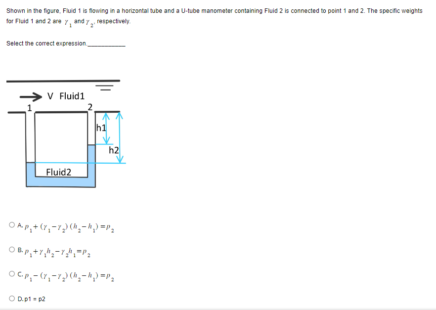 Shown in the figure, Fluid 1 is flowing in a horizontal tube and a U-tube manometer containing Fluid 2 is connected to point 1 and 2. The specific weights
for Fluid 1 and 2 are %₁ and 2¹ respectively.
1
Select the correct expression.
1
V Fluid1
D.p1=p2
Fluid 2
2
h1
h2
O A. p₁ + (7₁₂-7₂) (h₂-h₂₁) = P₂
OB.p₁+Y₂h₁₂-1₂h₁ = P₂
OC.p₁ - (7₁-7₂) (h₁₂-h₂) = P₂