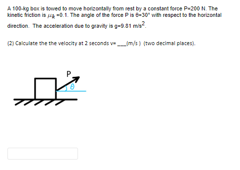 A 100-kg box is towed to move horizontally from rest by a constant force P-200 N. The
kinetic friction is μ = 0.1. The angle of the force P is 8=30° with respect to the horizontal
direction. The acceleration due to gravity is g=9.81 m/s²
(2) Calculate the the velocity at 2 seconds v=___(m/s) (two decimal places).
P