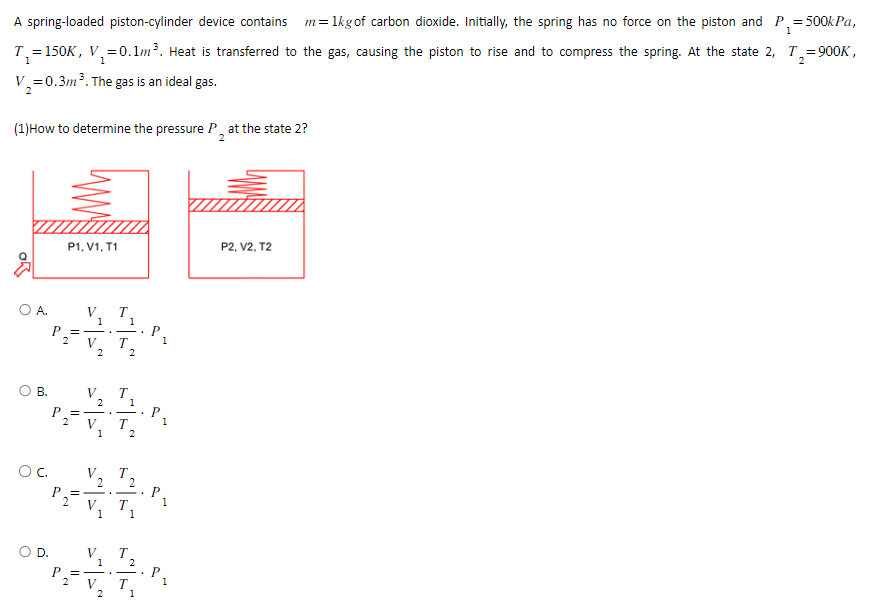 1
A spring-loaded piston-cylinder device contains m = 1kg of carbon dioxide. Initially, the spring has no force on the piston and P₁=:
= 500kPa,
T₁=150K, V₁ = 0.1m³. Heat is transferred to the gas, causing the piston to rise and to compress the spring. At the state 2, T₂=900K,
V₂=0.3m ³. The gas is an ideal gas.
(1)How to determine the pressure P at the state 2?
2
OA.
O B.
OC.
O D.
P1, V1, T1
2
2
V T
1
=——
V
2
2
V
2
P_=——
V
1
V
2
P₁₂₁ = -
V
1
V
1
==
V
T
2
2
T
1
1
T
T
2
2
T
1
2
1
1
1
1
1
P2, V2, T2