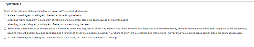 QUESTION 7
Which of the following statements below are incorrect? select all which apply.
A shear force diagram is a diagram of extermal force along the beam
a bending moment diagram is a diagram of internal bending moment along the beam caused by external loading
a bending moment diagram is a diagram of external moment along the beam
Shear force diagram could be considered as a function beam load diagram as dV/dx=w, where V and w are internal shear force and external force density of the distributed force at one point along the beam, respectively.
Bending moment diagram could be considered as a function of shear force diagram as dM/dx = V, where M and V are internal bending moment and internal shear force at one cross-section along the beam, respectively.
A shear force diagram is a diagram of internal shear force along the beam caused by external loading