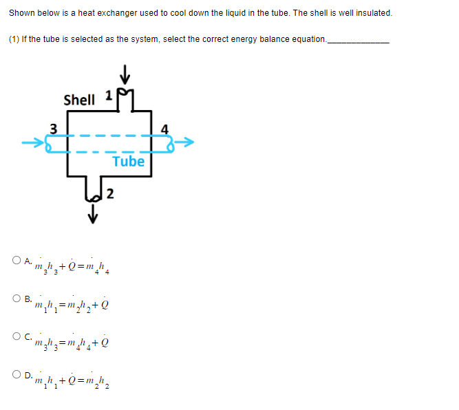 Shown below is a heat exchanger used to cool down the liquid in the tube. The shell is well insulated.
(1) If the tube is selected as the system, select the correct energy balance equation.
3
Shell 1
2
A.
A₁ m₂h₂+Q=m_h₂
B.
³² m₂h₁ = m₂h₂+Q
C₁m₂h₂=m_h₂+Q
ⒸD₁m₂h₂+Q=m₂h₂
Tube
2 2
4